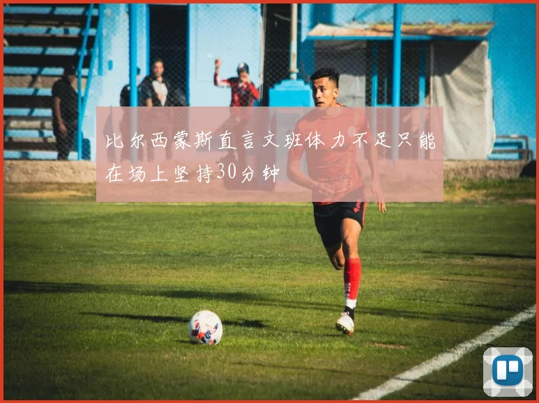 比尔西蒙斯直言文班体力不足只能在场上坚持30分钟