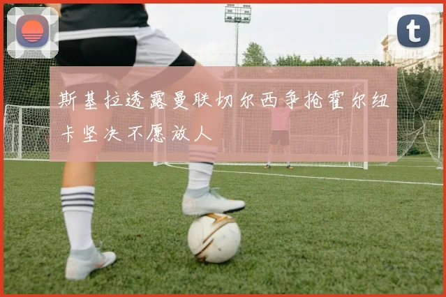 斯基拉透露曼联切尔西争抢霍尔纽卡坚决不愿放人