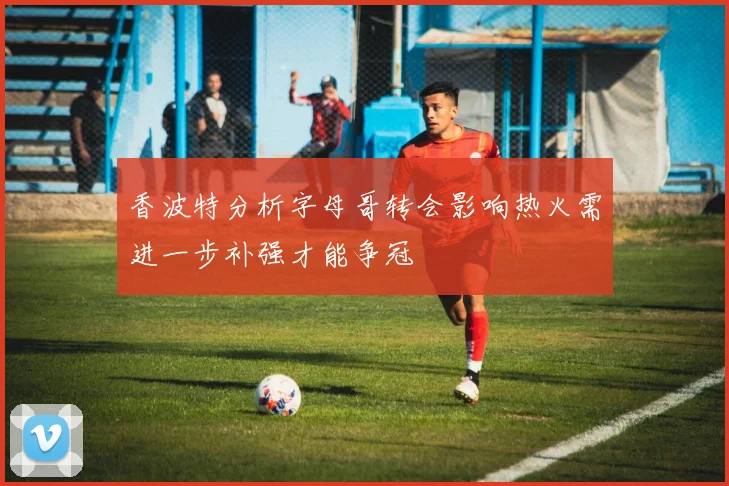 香波特分析字母哥转会影响热火需进一步补强才能争冠
