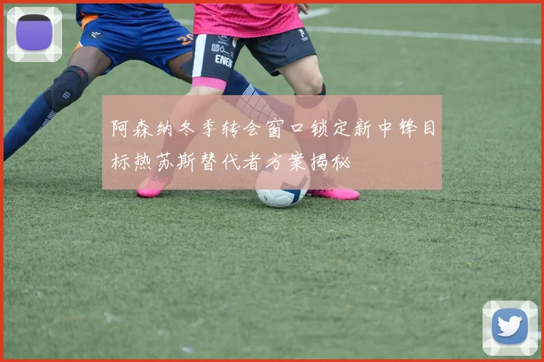 阿森纳冬季转会窗口锁定新中锋目标热苏斯替代者方案揭秘