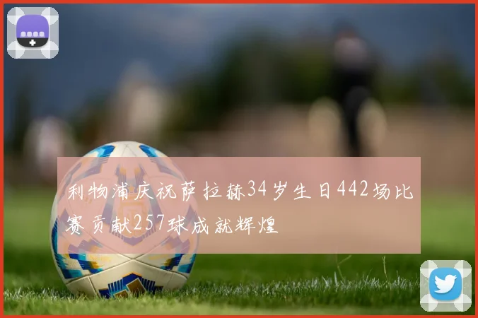 利物浦庆祝萨拉赫34岁生日442场比赛贡献257球成就辉煌