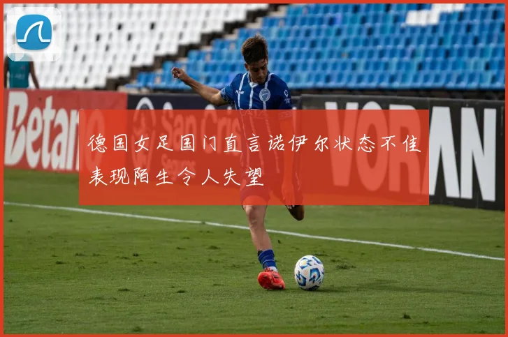 德国女足国门直言诺伊尔状态不佳表现陌生令人失望