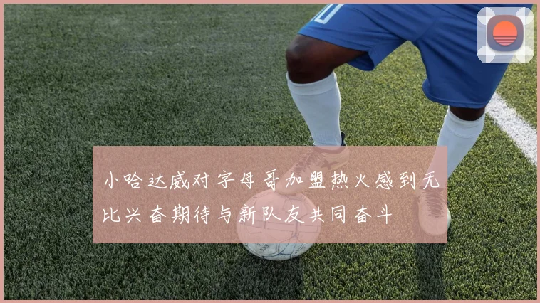 小哈达威对字母哥加盟热火感到无比兴奋期待与新队友共同奋斗