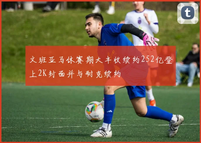 文班亚马休赛期大丰收续约252亿登上2K封面并与耐克续约
