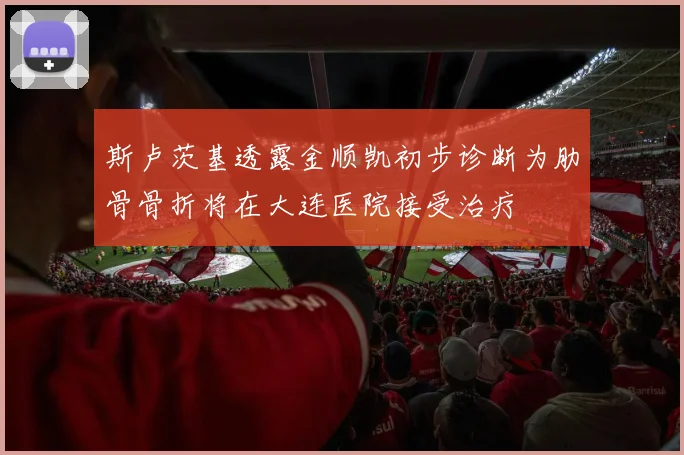 斯卢茨基透露金顺凯初步诊断为肋骨骨折将在大连医院接受治疗