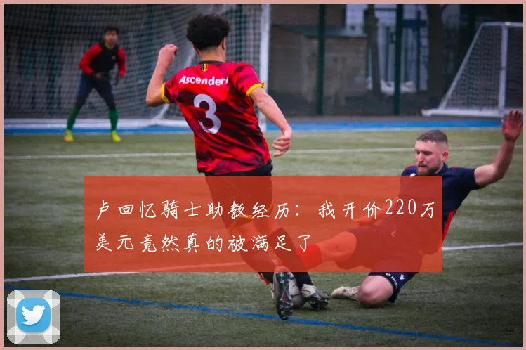 卢回忆骑士助教经历：我开价220万美元竟然真的被满足了