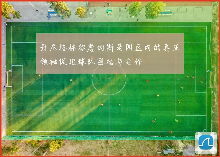 丹尼格林称詹姆斯是园区内的真正领袖促进球队团结与合作
