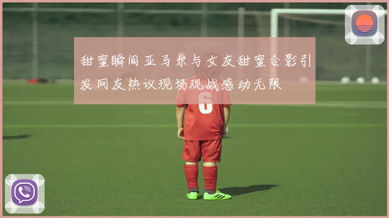 甜蜜瞬间亚马尔与女友甜蜜合影引发网友热议现场观战感动无限