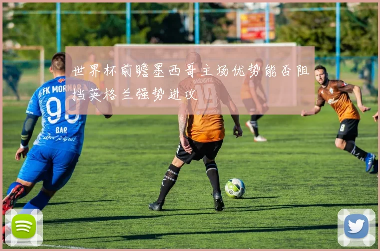 世界杯前瞻墨西哥主场优势能否阻挡英格兰强势进攻