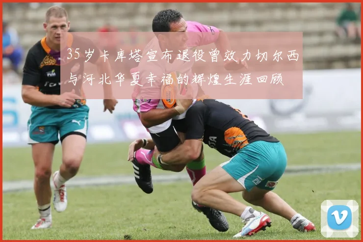 35岁卡库塔宣布退役曾效力切尔西与河北华夏幸福的辉煌生涯回顾