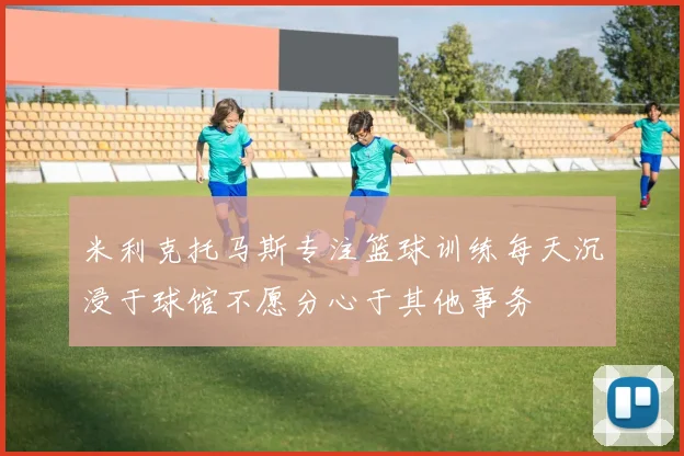 米利克托马斯专注篮球训练每天沉浸于球馆不愿分心于其他事务