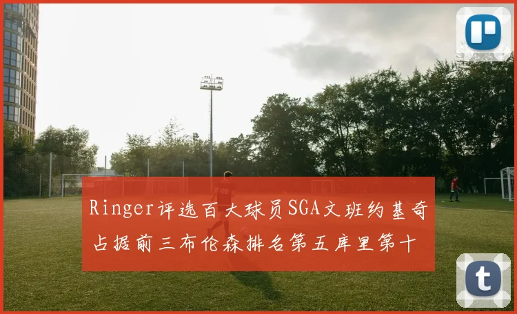 Ringer评选百大球员SGA文班约基奇占据前三布伦森排名第五库里第十杜兰特第十六詹姆斯第二十