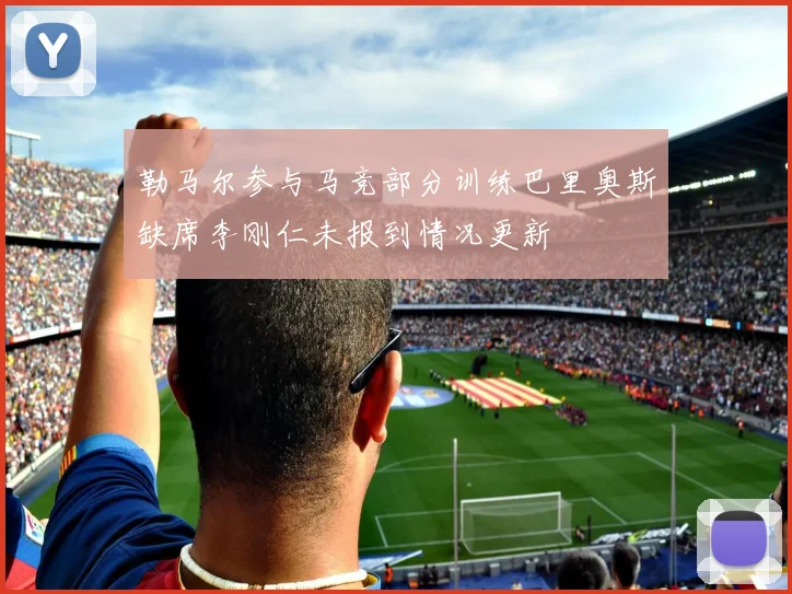 勒马尔参与马竞部分训练巴里奥斯缺席李刚仁未报到情况更新