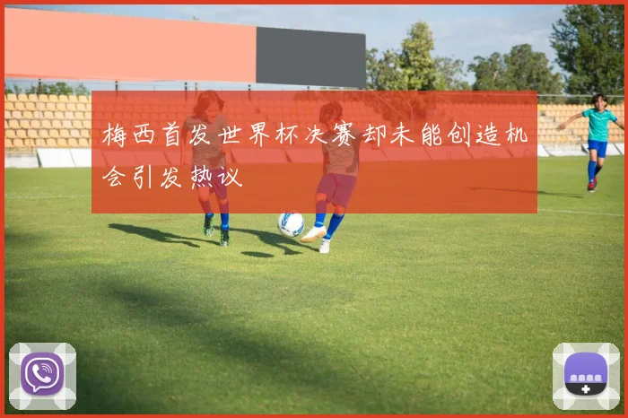 梅西首发世界杯决赛却未能创造机会引发热议