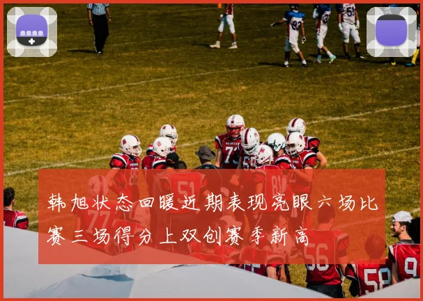 韩旭状态回暖近期表现亮眼六场比赛三场得分上双创赛季新高